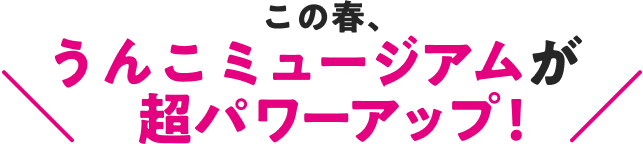 この春、うんこミュージアムが超パワーアップ!